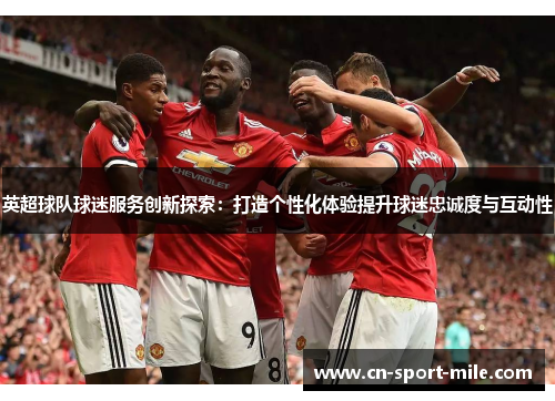 英超球队球迷服务创新探索：打造个性化体验提升球迷忠诚度与互动性