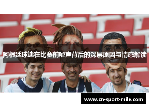 阿根廷球迷在比赛前嘘声背后的深层原因与情感解读 阿根廷球迷在比赛前嘘声背后的深层原因与情感解读