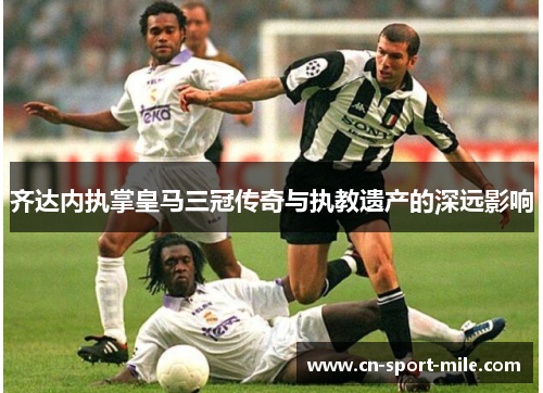 齐达内执掌皇马三冠传奇与执教遗产的深远影响