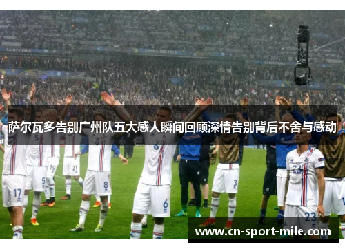 萨尔瓦多告别广州队五大感人瞬间回顾深情告别背后不舍与感动