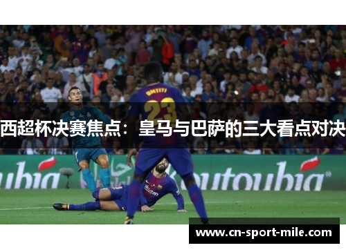 西超杯决赛焦点：皇马与巴萨的三大看点对决