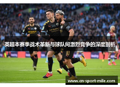 英超本赛季战术革新与球队间激烈竞争的深度剖析 英超本赛季战术革新与球队间激烈竞争的深度剖析