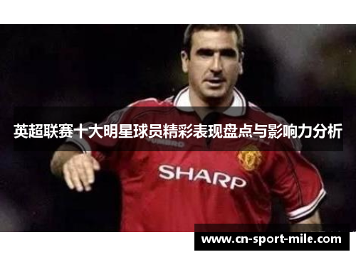 英超联赛十大明星球员精彩表现盘点与影响力分析 英超联赛十大明星球员精彩表现盘点与影响力分析