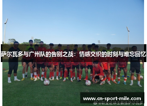 萨尔瓦多与广州队的告别之战:情感交织的时刻与难忘回忆 萨尔瓦多与广州队的告别之战:情感交织的时刻与难忘回忆