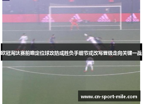 欧冠淘汰赛前瞻定位球攻防成胜负手细节或改写晋级走向关键一战 欧冠淘汰赛前瞻定位球攻防成胜负手细节或改写晋级走向关键一战