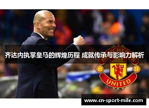 齐达内执掌皇马的辉煌历程 成就传承与影响力解析